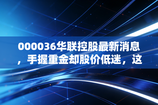000036华联控股最新消息,手握重金却股价低迷,这只深圳老牌地产股究竟是捡漏良机还是深坑?