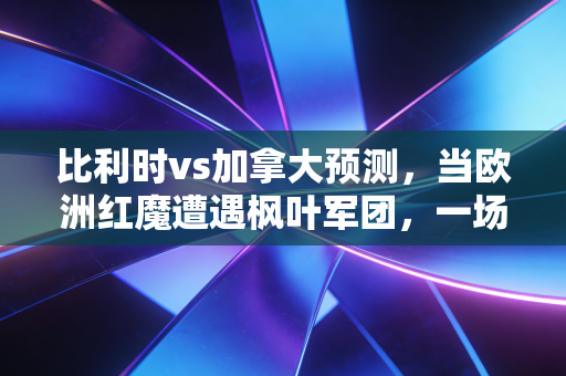 比利时vs加拿大预测，当欧洲红魔遭遇枫叶军团，一场关于价值投资与成长股的巅峰对决