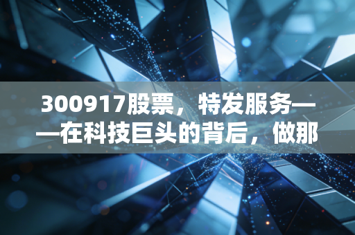 300917股票,特发服务——在科技巨头的背后,做那个最懂技术的隐形管家