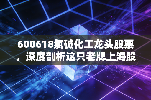 600618氯碱化工龙头股票，深度剖析这只老牌上海股，周期反转下的机会与风险