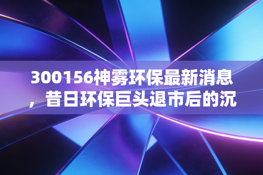300156神雾环保最新消息，昔日环保巨头退市后的沉寂与股民的无声呐喊