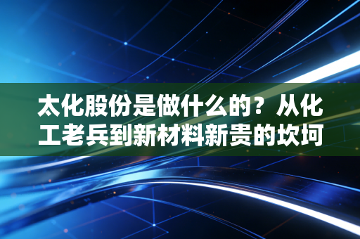 太化股份是做什么的？从化工老兵到新材料新贵的坎坷突围之路