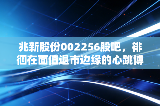 兆新股份002256股吧，徘徊在面值退市边缘的心跳博弈，一场关于人性贪婪与恐惧的极限测试