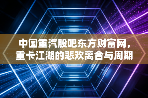 中国重汽股吧东方财富网，重卡江湖的悲欢离合与周期轮回