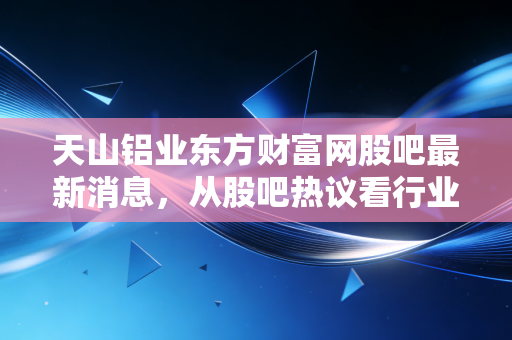 天山铝业东方财富网股吧最新消息，从股吧热议看行业变局，是黄金坑还是接盘侠？