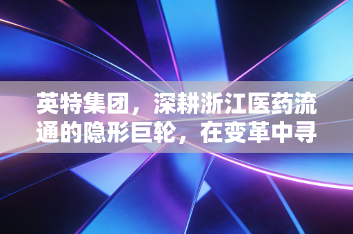 英特集团，深耕浙江医药流通的隐形巨轮，在变革中寻找确定性