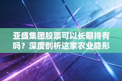 亚盛集团股票可以长期持有吗？深度剖析这家农业隐形冠军的投资价值