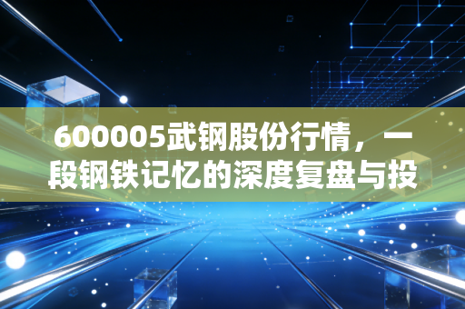 600005武钢股份行情，一段钢铁记忆的深度复盘与投资启示