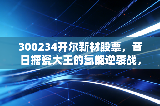 300234开尔新材股票，昔日搪瓷大王的氢能逆袭战，这杯转型酒到底值不值得干？