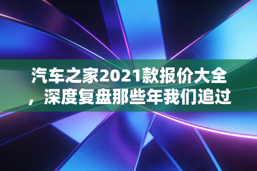 汽车之家2021款报价大全，深度复盘那些年我们追过的神车与如今的理财启示