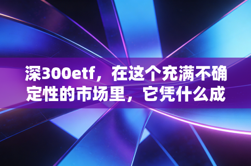 深300etf,在这个充满不确定性的市场里,它凭什么成为我的心头好?