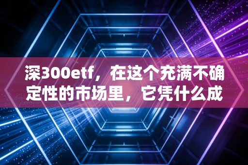 深300etf，在这个充满不确定性的市场里，它凭什么成为我的心头好？