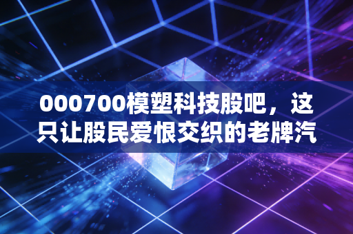 000700模塑科技股吧,这只让股民爱恨交织的老牌汽配,到底还有没有春天?