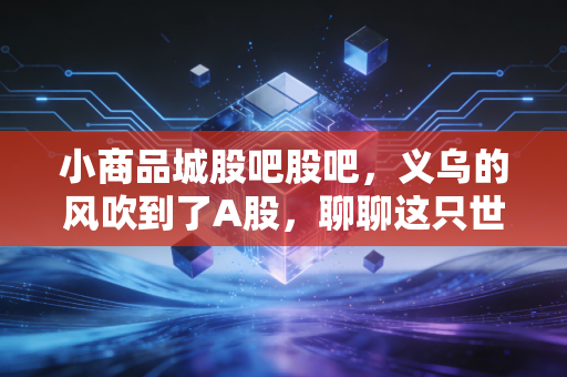 小商品城股吧股吧，义乌的风吹到了A股，聊聊这只世界超市背后的投资逻辑与散户众生相