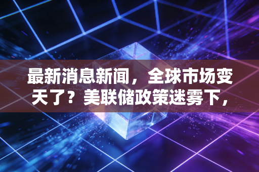 最新消息新闻，全球市场变天了？美联储政策迷雾下，普通人的钱袋子该往哪放
