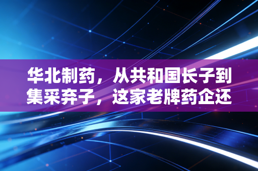 华北制药，从共和国长子到集采弃子，这家老牌药企还能翻身吗？