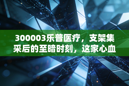 300003乐普医疗，支架集采后的至暗时刻，这家心血管龙头能否绝地重生？