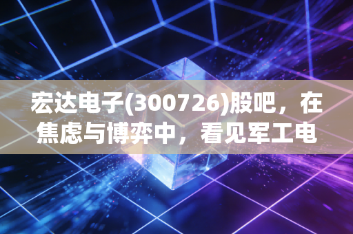 宏达电子(300726)股吧，在焦虑与博弈中，看见军工电子的真正底色