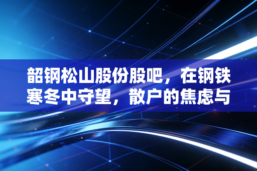 韶钢松山股份股吧,在钢铁寒冬中守望,散户的焦虑与周期的宿命
