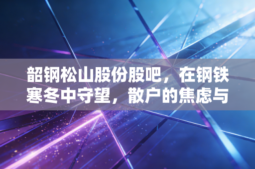 韶钢松山股份股吧，在钢铁寒冬中守望，散户的焦虑与周期的宿命