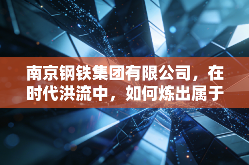 南京钢铁集团有限公司，在时代洪流中，如何炼出属于未来的真金？