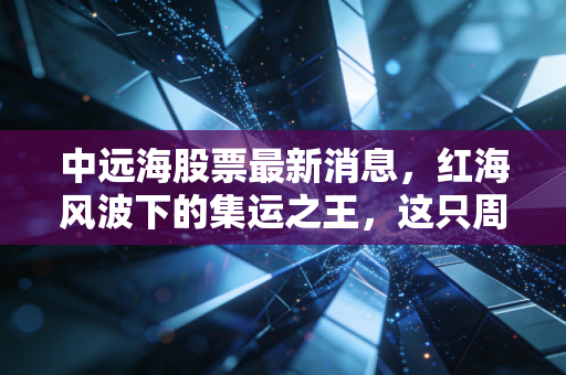 中远海股票最新消息，红海风波下的集运之王，这只周期股还能打吗？