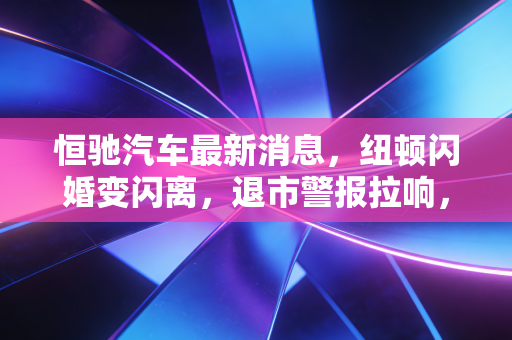 恒驰汽车最新消息，纽顿闪婚变闪离，退市警报拉响，许家印的造车梦碎了一地？