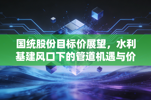 国统股份目标价展望,水利基建风口下的管道机遇与价值重估