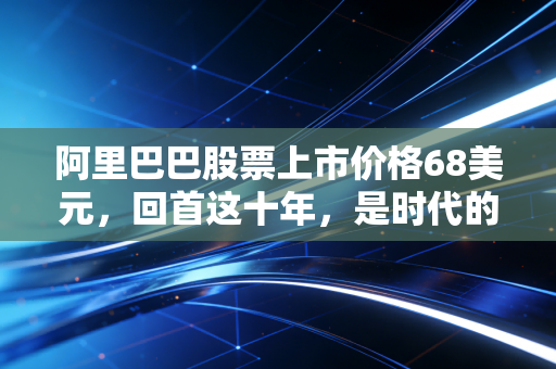 阿里巴巴股票上市价格68美元，回首这十年，是时代的红利还是资本的泡沫？