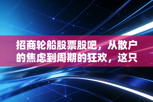 招商轮船股票股吧，从散户的焦虑到周期的狂欢，这只海上的大象还能飞多远？