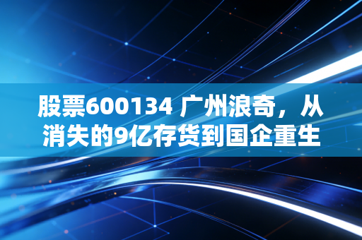 股票600134 广州浪奇，从消失的9亿存货到国企重生，这只过山车还能坐吗？