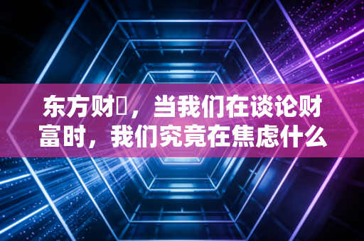 东方财冨,当我们在谈论财富时,我们究竟在焦虑什么?