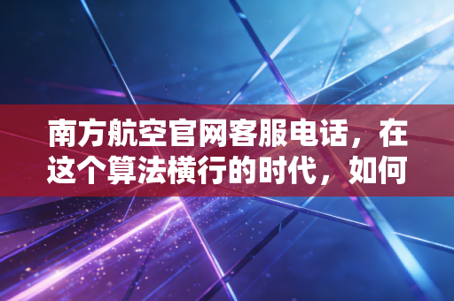 南方航空官网客服电话，在这个算法横行的时代，如何高效打通你的金融救援通道？