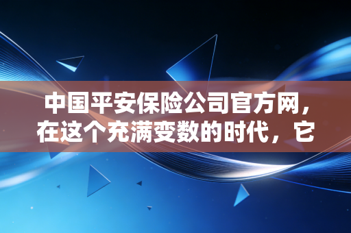 中国平安保险公司官方网，在这个充满变数的时代，它是如何成为我们家庭的隐形守护者的？