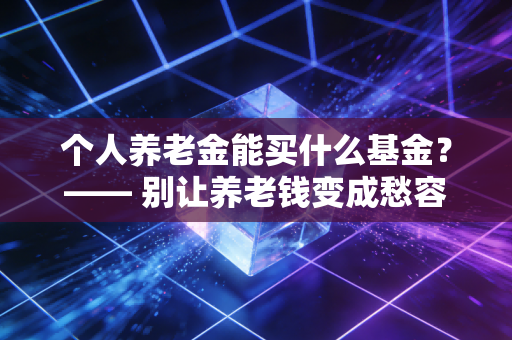个人养老金能买什么基金？—— 别让养老钱变成愁容钱，手把手教你挑对标的