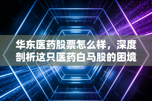 华东医药股票怎么样，深度剖析这只医药白马股的困境反转与医美野心