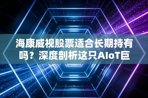 海康威视股票适合长期持有吗？深度剖析这只AIoT巨兽的投资逻辑