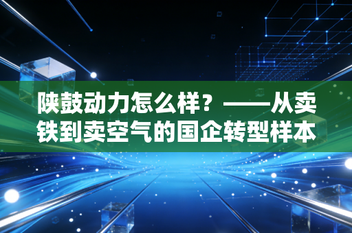 陕鼓动力怎么样?——从卖铁到卖空气的国企转型样本深度剖析