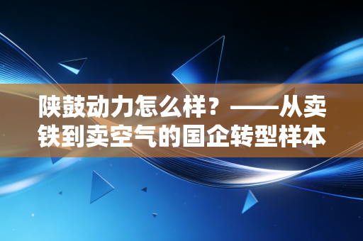 陕鼓动力怎么样?——从卖铁到卖空气的国企转型样本深度剖析