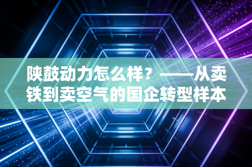 陕鼓动力怎么样？——从卖铁到卖空气的国企转型样本深度剖析