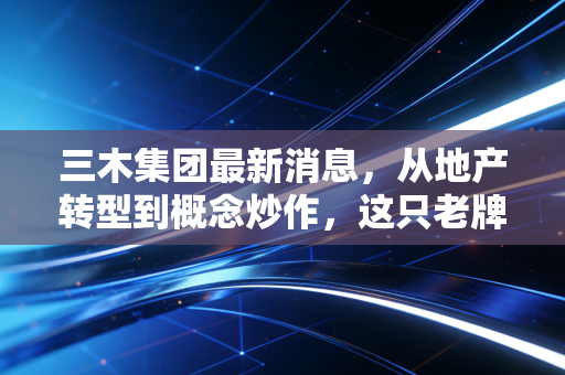 三木集团最新消息,从地产转型到概念炒作,这只老牌福建股还有多少想象力?