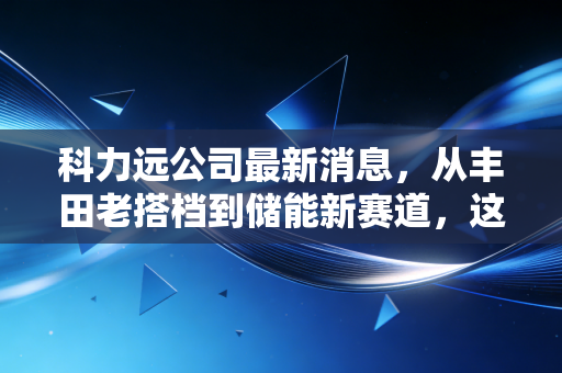 科力远公司最新消息,从丰田老搭档到储能新赛道,这家老牌电池企业的破局之路能走通吗?