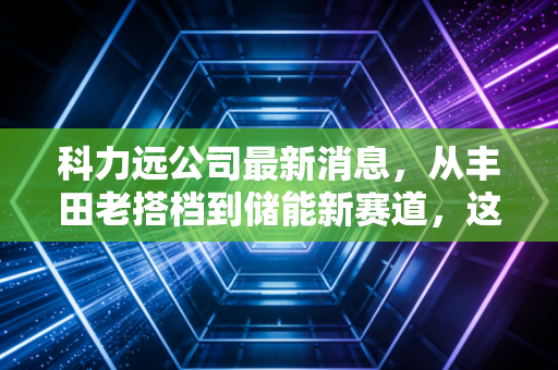 科力远公司最新消息,从丰田老搭档到储能新赛道,这家老牌电池企业的破局之路能走通吗?