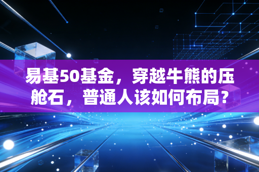 易基50基金，穿越牛熊的压舱石，普通人该如何布局？