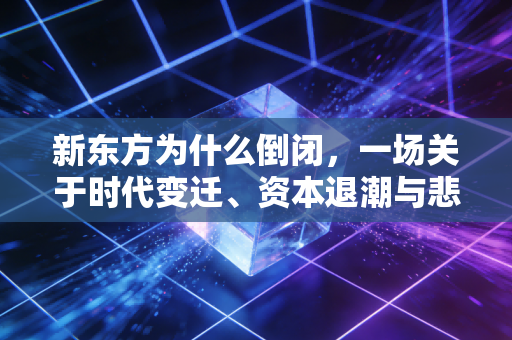 新东方为什么倒闭，一场关于时代变迁、资本退潮与悲壮自救的商业启示录