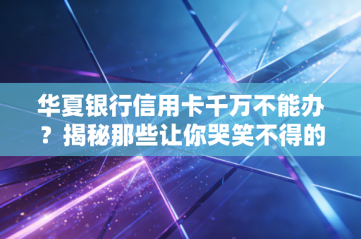 华夏银行信用卡千万不能办？揭秘那些让你哭笑不得的真实槽点与隐藏福利