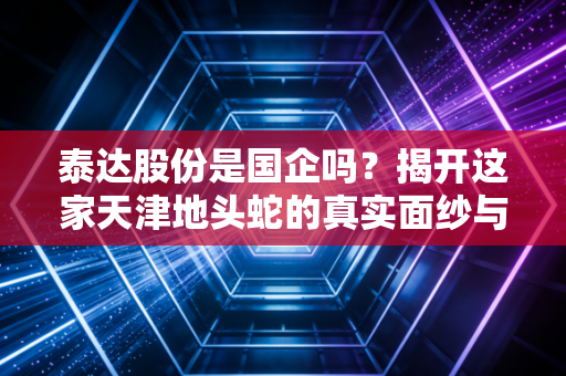 泰达股份是国企吗?揭开这家天津地头蛇的真实面纱与投资逻辑