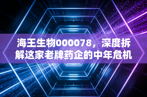 海王生物000078，深度拆解这家老牌药企的中年危机，我们还能对它抱有期待吗？