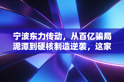 宁波东力传动，从百亿骗局泥潭到硬核制造逆袭，这家老牌工厂的翻身仗能打几分？
