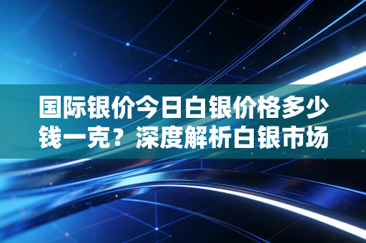 国际银价今日白银价格多少钱一克？深度解析白银市场的波动、投资逻辑与生活启示